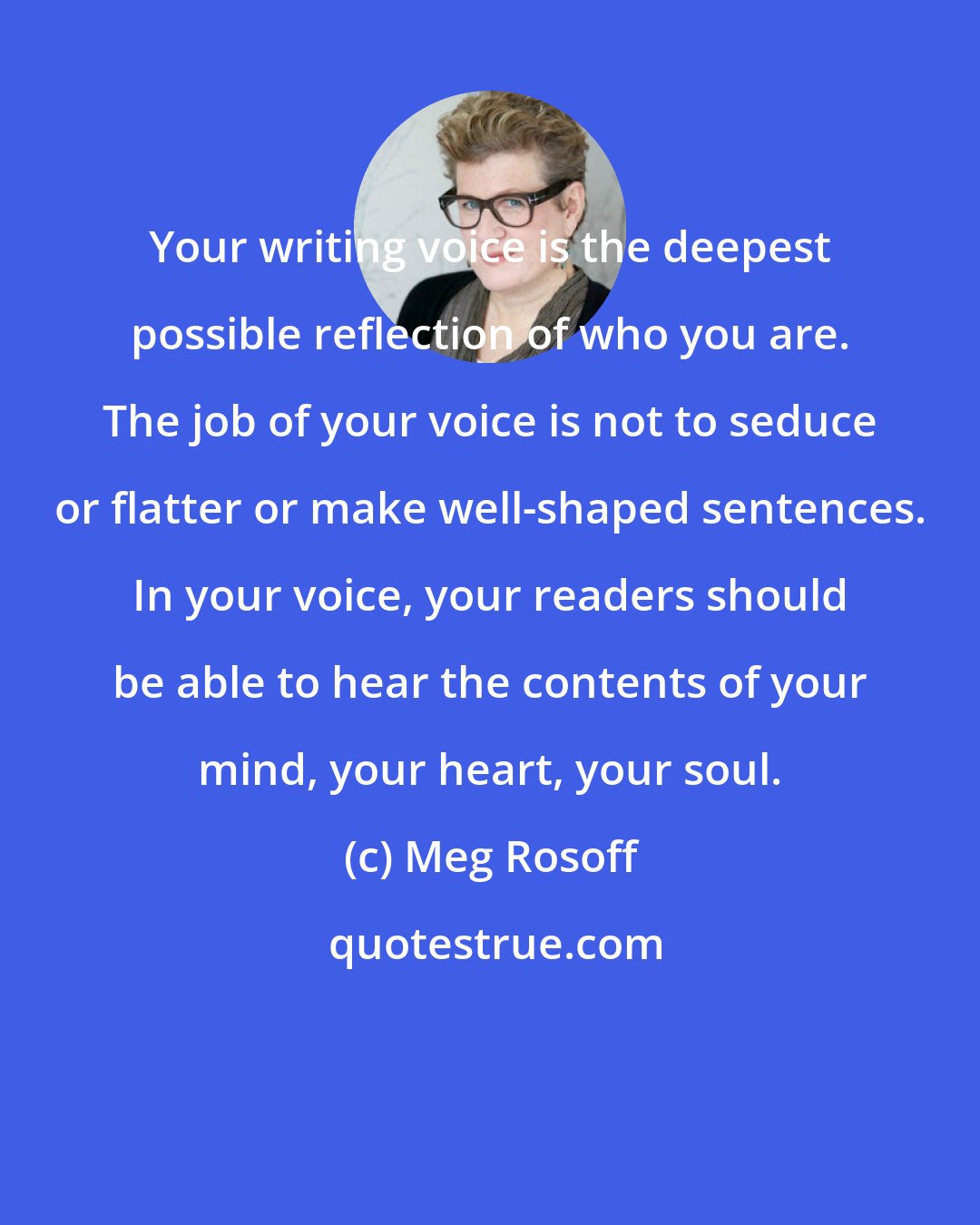 Meg Rosoff: Your writing voice is the deepest possible reflection of who you are. The job of your voice is not to seduce or flatter or make well-shaped sentences. In your voice, your readers should be able to hear the contents of your mind, your heart, your soul.