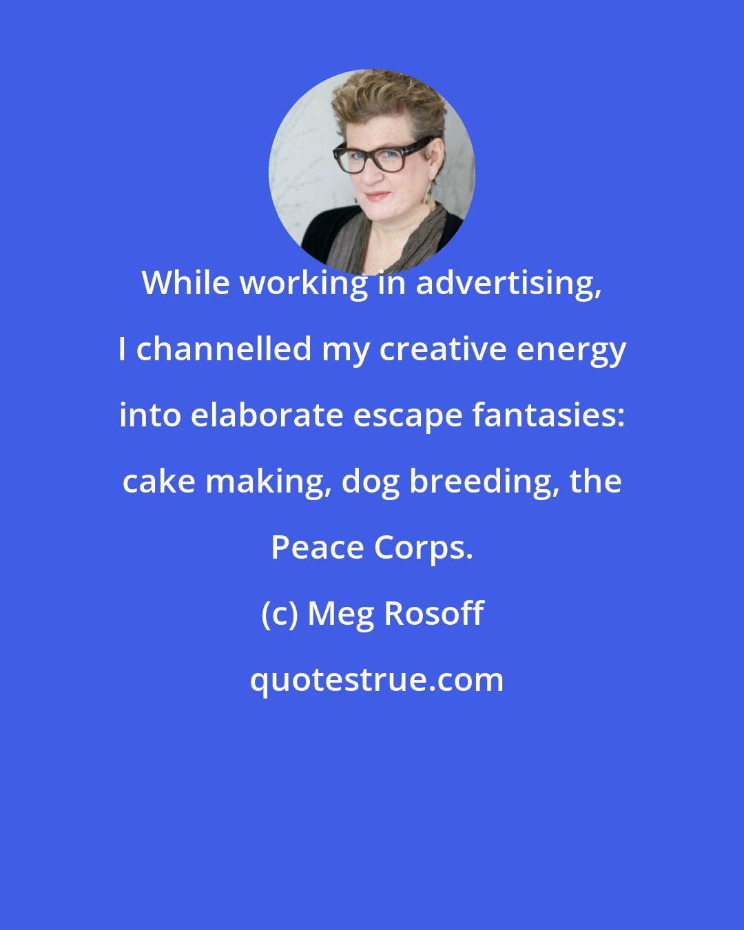 Meg Rosoff: While working in advertising, I channelled my creative energy into elaborate escape fantasies: cake making, dog breeding, the Peace Corps.