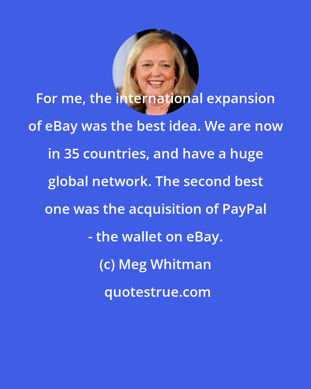 Meg Whitman: For me, the international expansion of eBay was the best idea. We are now in 35 countries, and have a huge global network. The second best one was the acquisition of PayPal - the wallet on eBay.