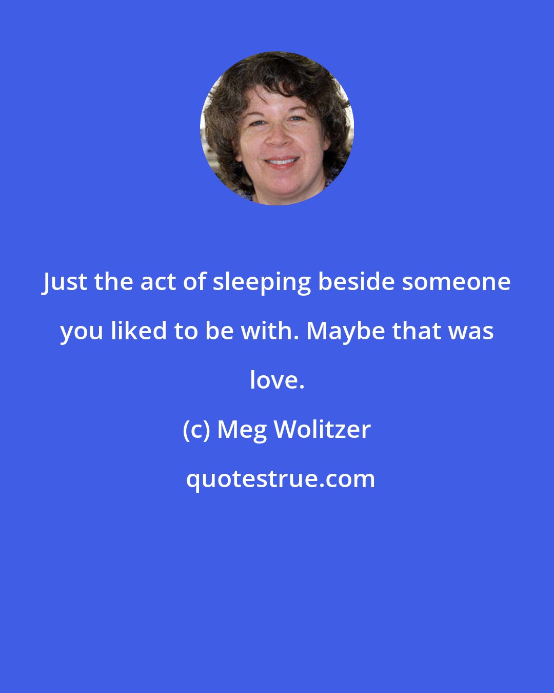 Meg Wolitzer: Just the act of sleeping beside someone you liked to be with. Maybe that was love.