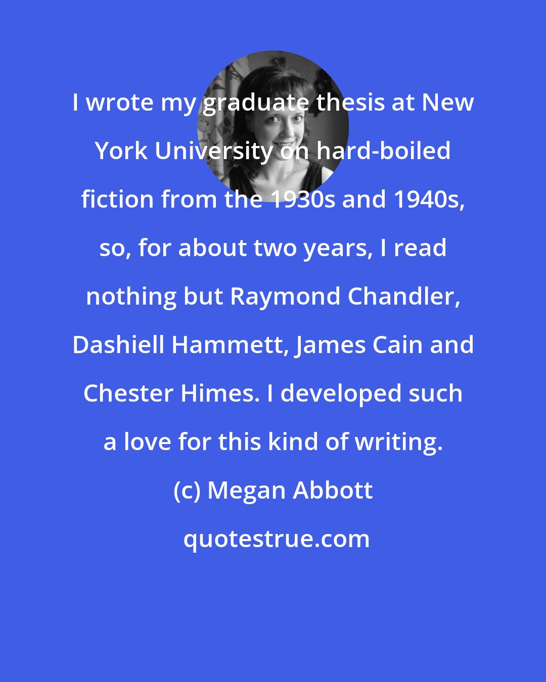 Megan Abbott: I wrote my graduate thesis at New York University on hard-boiled fiction from the 1930s and 1940s, so, for about two years, I read nothing but Raymond Chandler, Dashiell Hammett, James Cain and Chester Himes. I developed such a love for this kind of writing.