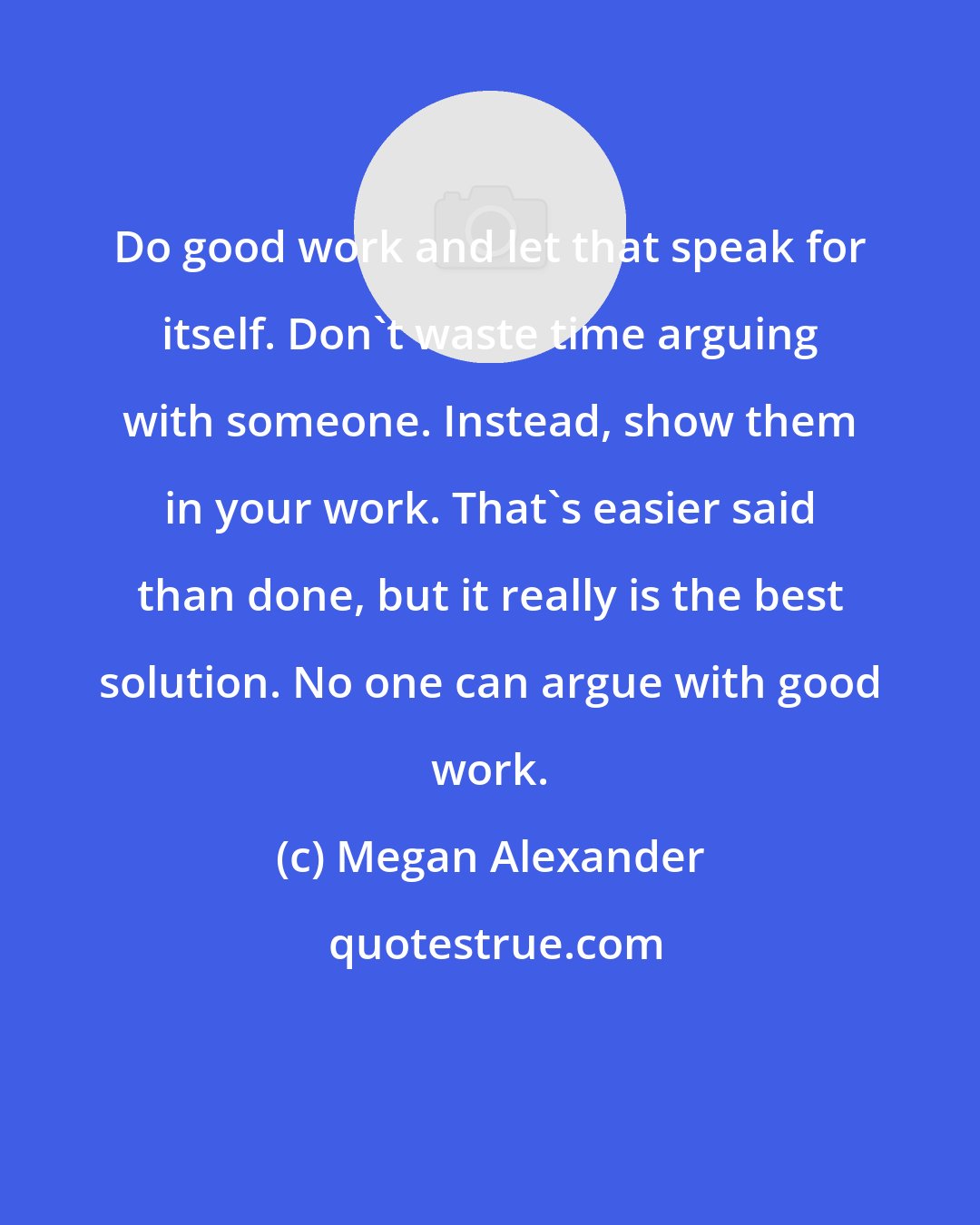 Megan Alexander: Do good work and let that speak for itself. Don't waste time arguing with someone. Instead, show them in your work. That's easier said than done, but it really is the best solution. No one can argue with good work.