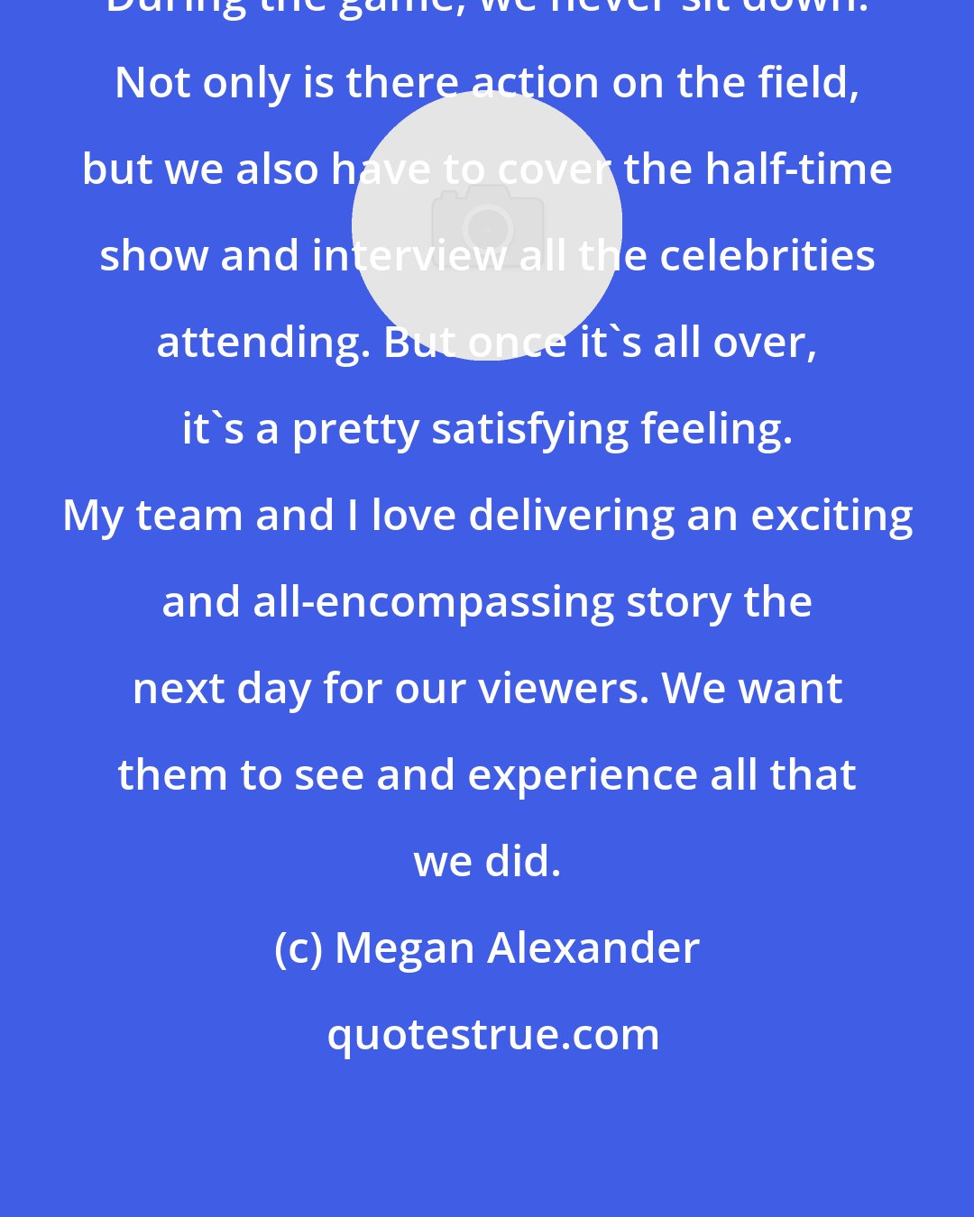 Megan Alexander: During the game, we never sit down. Not only is there action on the field, but we also have to cover the half-time show and interview all the celebrities attending. But once it's all over, it's a pretty satisfying feeling. My team and I love delivering an exciting and all-encompassing story the next day for our viewers. We want them to see and experience all that we did.