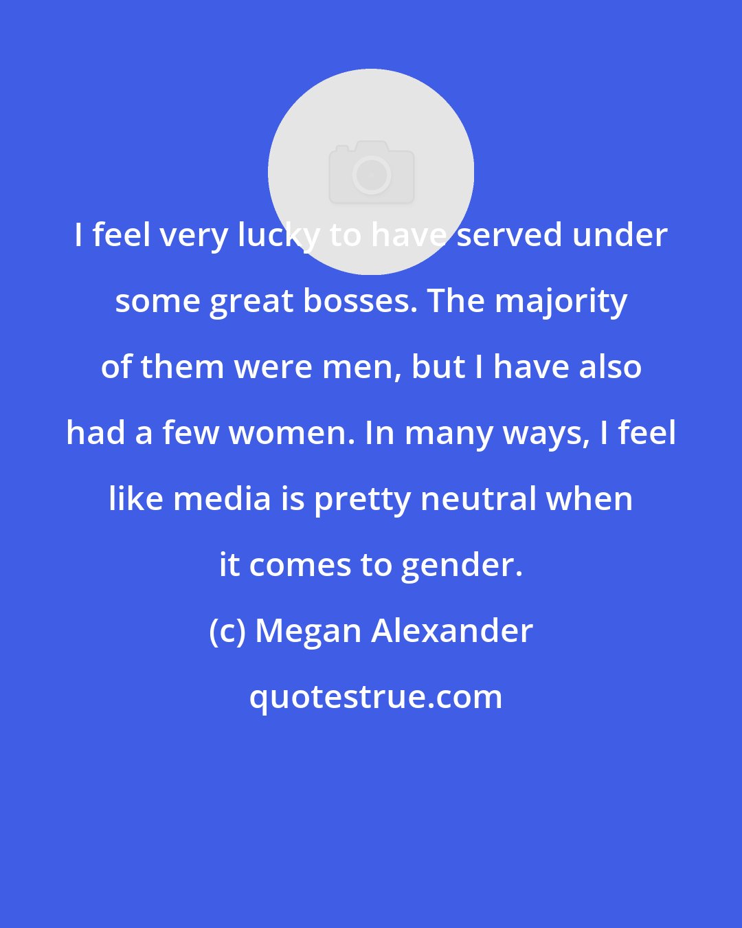 Megan Alexander: I feel very lucky to have served under some great bosses. The majority of them were men, but I have also had a few women. In many ways, I feel like media is pretty neutral when it comes to gender.