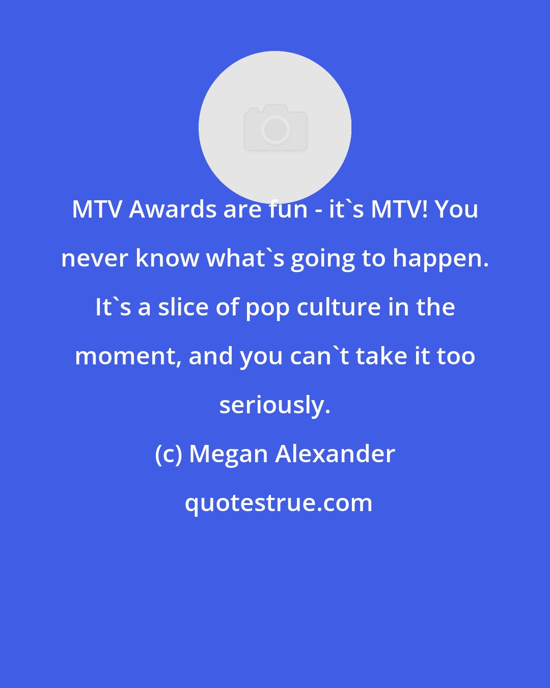 Megan Alexander: MTV Awards are fun - it's MTV! You never know what's going to happen. It's a slice of pop culture in the moment, and you can't take it too seriously.