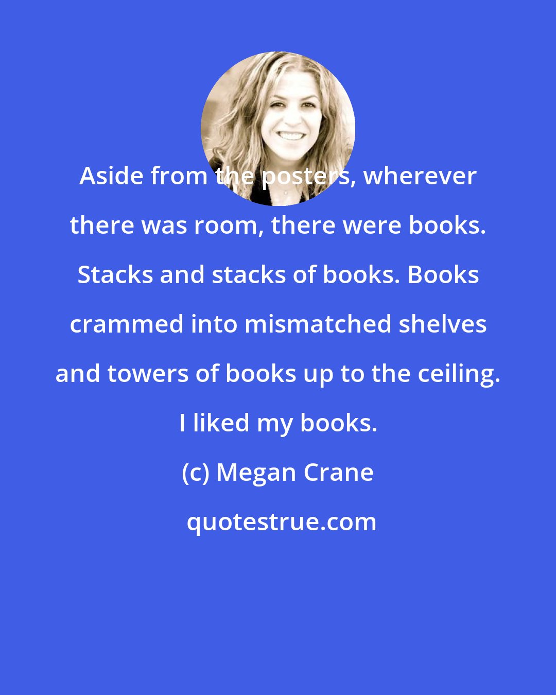 Megan Crane: Aside from the posters, wherever there was room, there were books. Stacks and stacks of books. Books crammed into mismatched shelves and towers of books up to the ceiling. I liked my books.