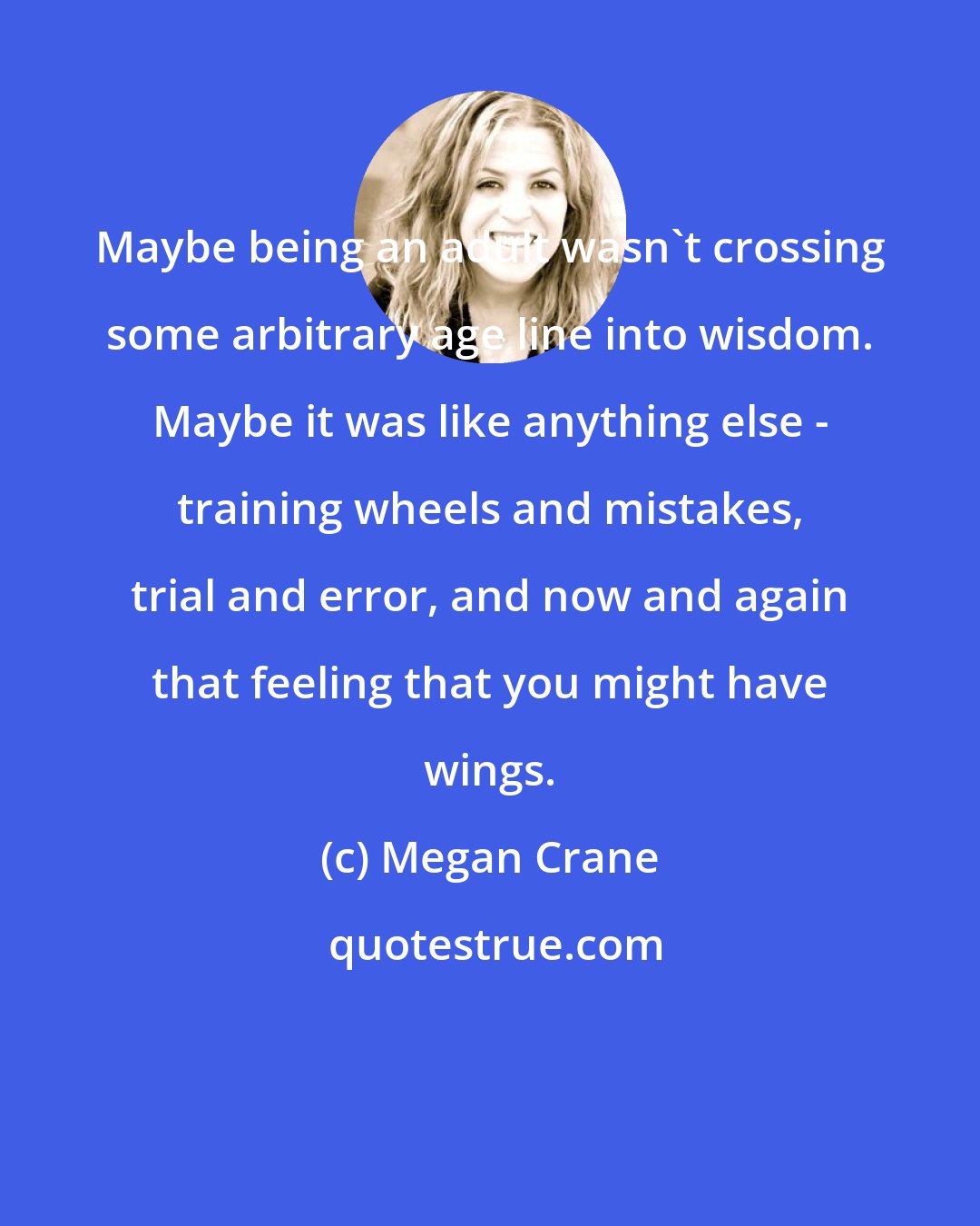 Megan Crane: Maybe being an adult wasn't crossing some arbitrary age line into wisdom. Maybe it was like anything else - training wheels and mistakes, trial and error, and now and again that feeling that you might have wings.