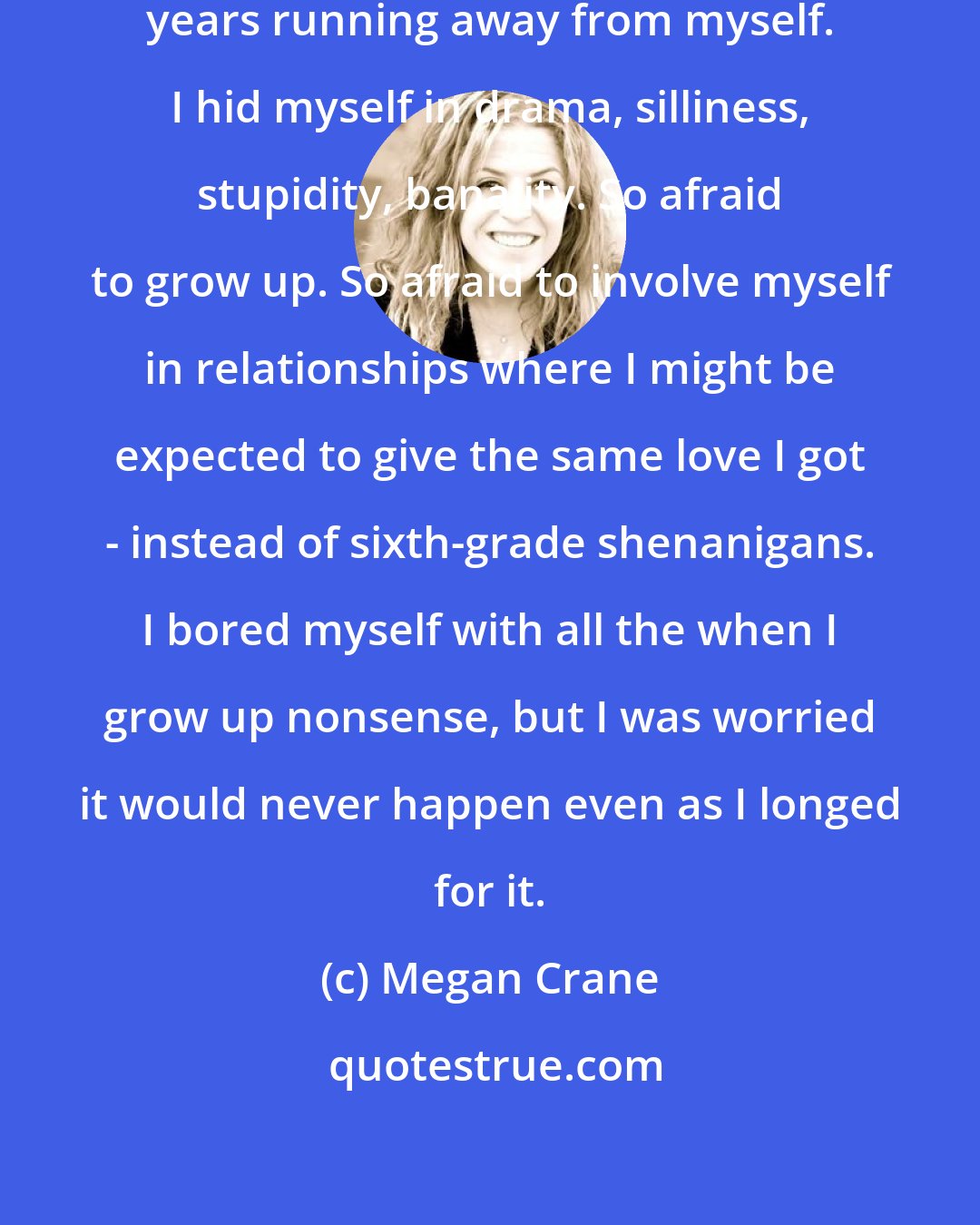 Megan Crane: The truth was that I'd been spending years running away from myself. I hid myself in drama, silliness, stupidity, banality. So afraid to grow up. So afraid to involve myself in relationships where I might be expected to give the same love I got - instead of sixth-grade shenanigans. I bored myself with all the when I grow up nonsense, but I was worried it would never happen even as I longed for it.