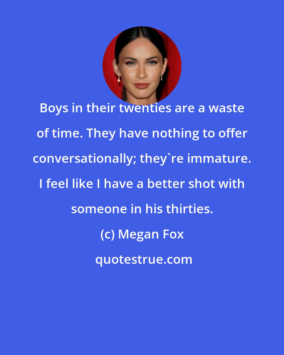 Megan Fox: Boys in their twenties are a waste of time. They have nothing to offer conversationally; they're immature. I feel like I have a better shot with someone in his thirties.