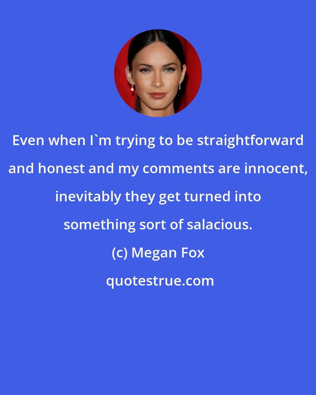 Megan Fox: Even when I'm trying to be straightforward and honest and my comments are innocent, inevitably they get turned into something sort of salacious.