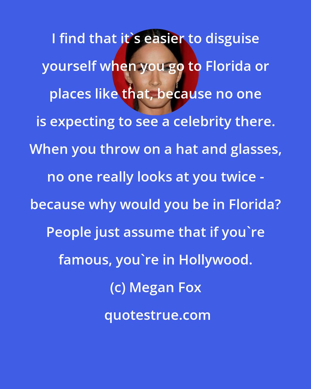 Megan Fox: I find that it's easier to disguise yourself when you go to Florida or places like that, because no one is expecting to see a celebrity there. When you throw on a hat and glasses, no one really looks at you twice - because why would you be in Florida? People just assume that if you're famous, you're in Hollywood.