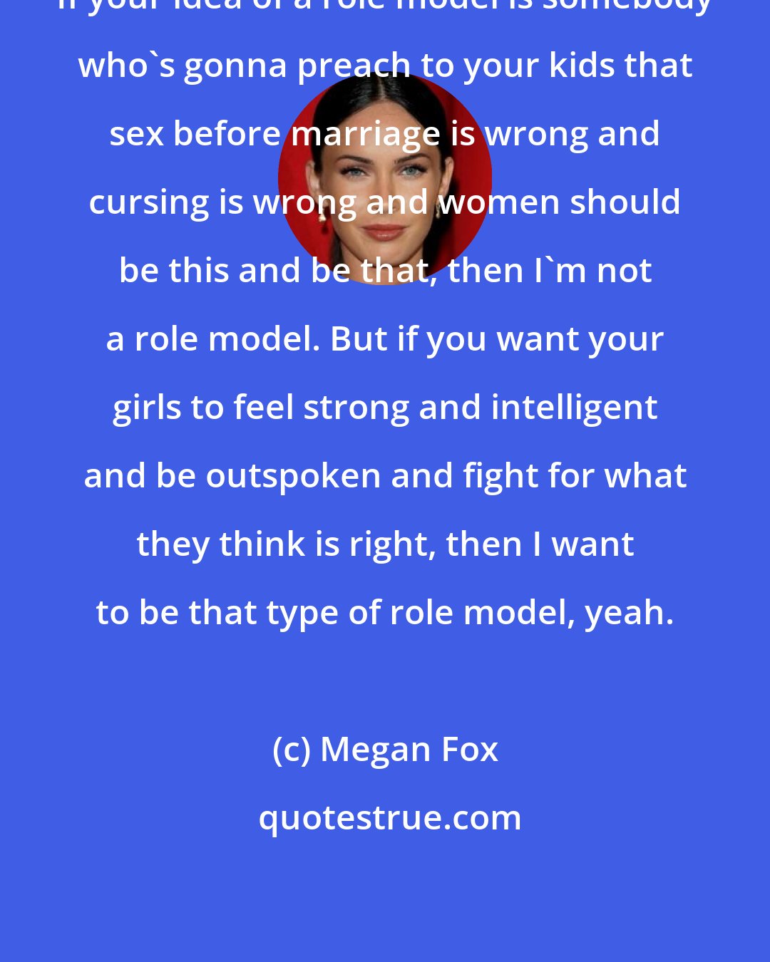 Megan Fox: If your idea of a role model is somebody who's gonna preach to your kids that sex before marriage is wrong and cursing is wrong and women should be this and be that, then I'm not a role model. But if you want your girls to feel strong and intelligent and be outspoken and fight for what they think is right, then I want to be that type of role model, yeah.