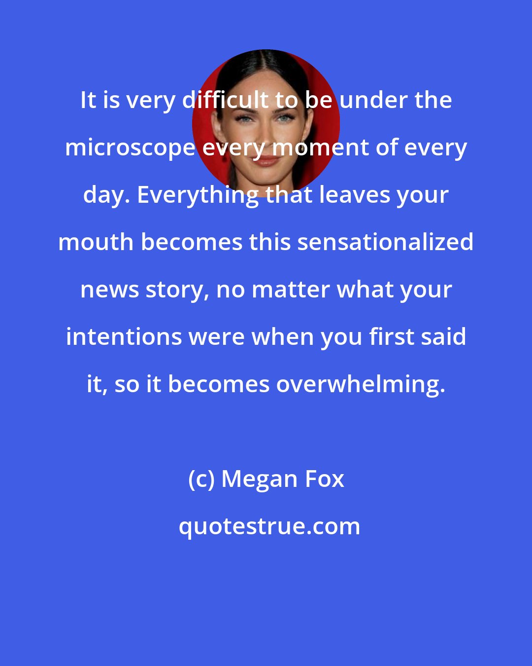 Megan Fox: It is very difficult to be under the microscope every moment of every day. Everything that leaves your mouth becomes this sensationalized news story, no matter what your intentions were when you first said it, so it becomes overwhelming.