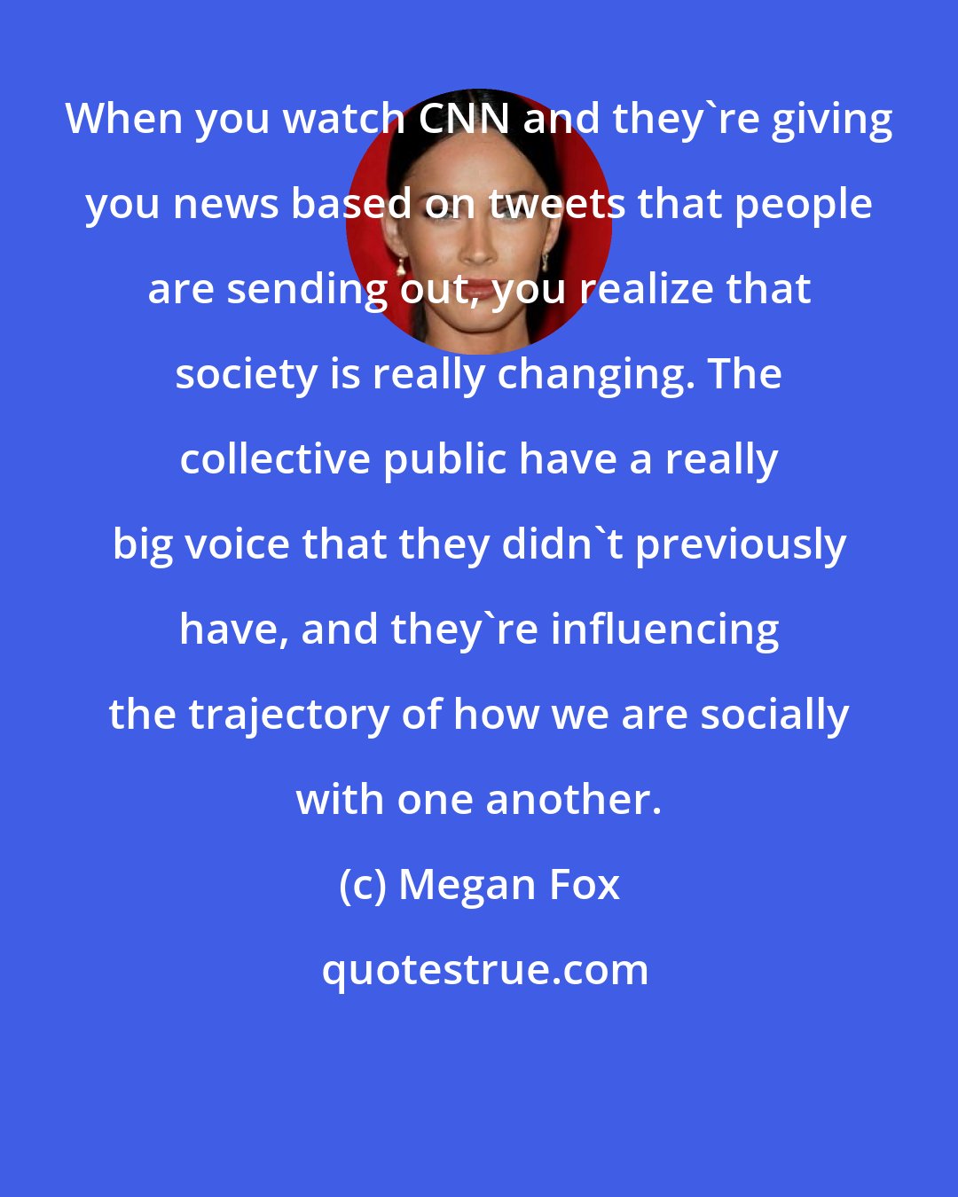 Megan Fox: When you watch CNN and they're giving you news based on tweets that people are sending out, you realize that society is really changing. The collective public have a really big voice that they didn't previously have, and they're influencing the trajectory of how we are socially with one another.