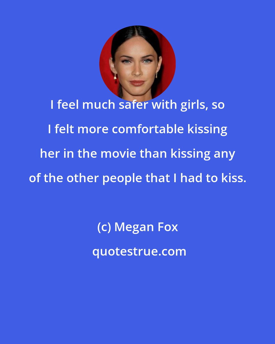 Megan Fox: I feel much safer with girls, so I felt more comfortable kissing her in the movie than kissing any of the other people that I had to kiss.