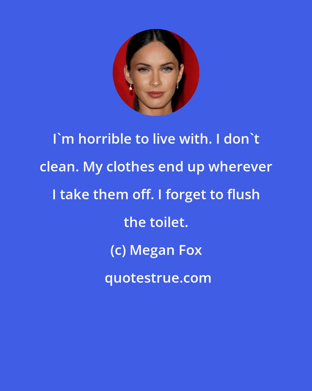 Megan Fox: I'm horrible to live with. I don't clean. My clothes end up wherever I take them off. I forget to flush the toilet.