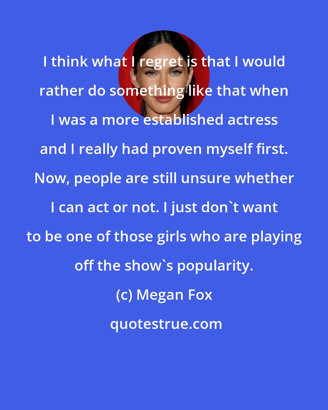 Megan Fox: I think what I regret is that I would rather do something like that when I was a more established actress and I really had proven myself first. Now, people are still unsure whether I can act or not. I just don't want to be one of those girls who are playing off the show's popularity.