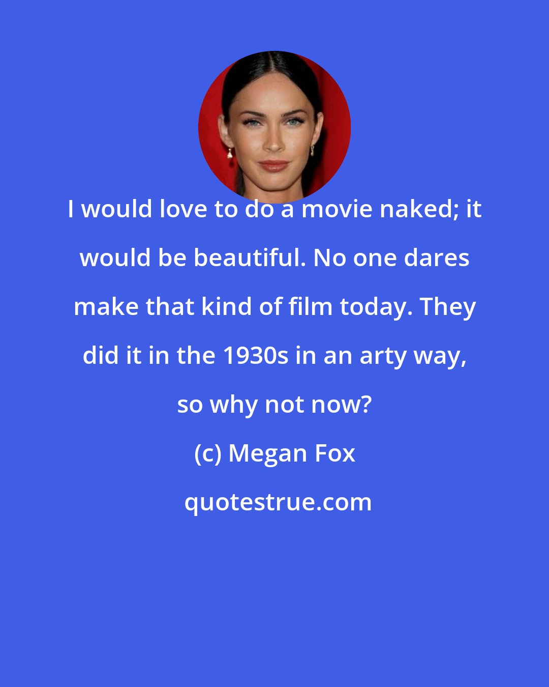 Megan Fox: I would love to do a movie naked; it would be beautiful. No one dares make that kind of film today. They did it in the 1930s in an arty way, so why not now?