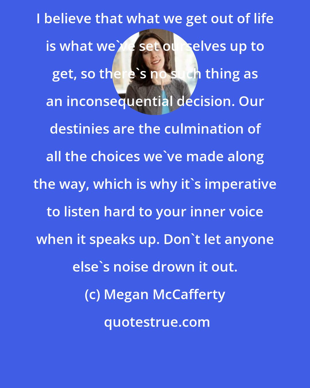 Megan McCafferty: I believe that what we get out of life is what we've set ourselves up to get, so there's no such thing as an inconsequential decision. Our destinies are the culmination of all the choices we've made along the way, which is why it's imperative to listen hard to your inner voice when it speaks up. Don't let anyone else's noise drown it out.