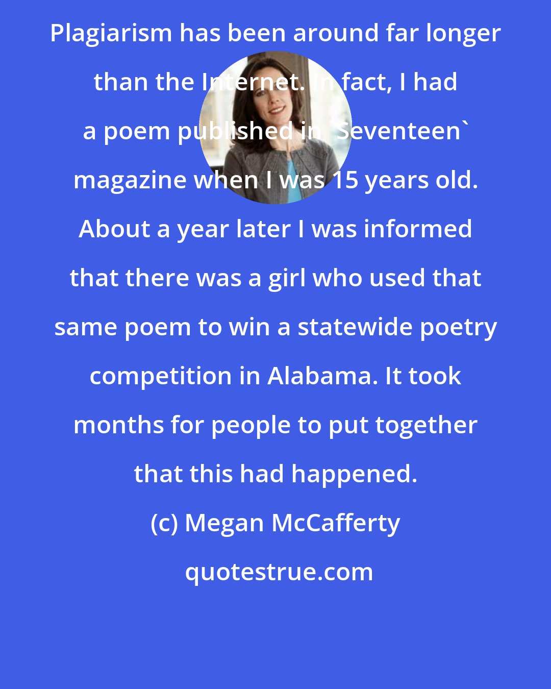 Megan McCafferty: Plagiarism has been around far longer than the Internet. In fact, I had a poem published in 'Seventeen' magazine when I was 15 years old. About a year later I was informed that there was a girl who used that same poem to win a statewide poetry competition in Alabama. It took months for people to put together that this had happened.