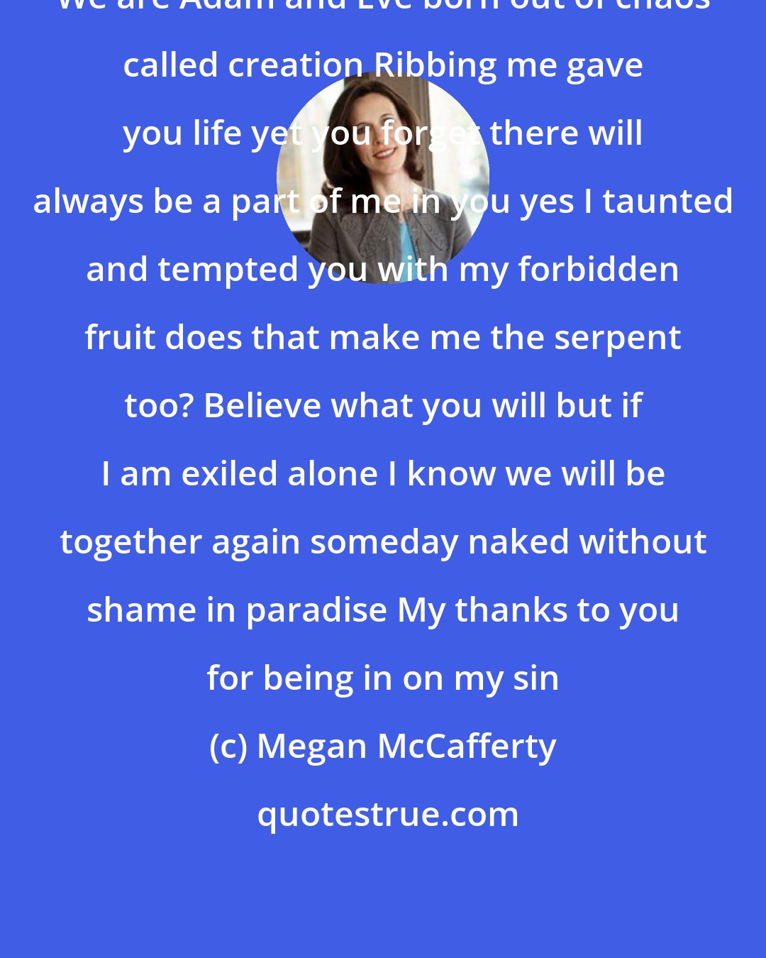 Megan McCafferty: We are Adam and Eve born out of chaos called creation Ribbing me gave you life yet you forget there will always be a part of me in you yes I taunted and tempted you with my forbidden fruit does that make me the serpent too? Believe what you will but if I am exiled alone I know we will be together again someday naked without shame in paradise My thanks to you for being in on my sin