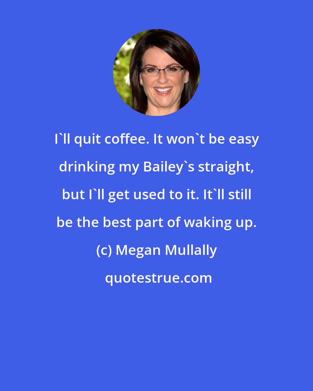 Megan Mullally: I'll quit coffee. It won't be easy drinking my Bailey's straight, but I'll get used to it. It'll still be the best part of waking up.