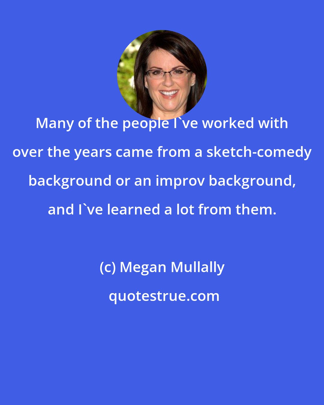 Megan Mullally: Many of the people I've worked with over the years came from a sketch-comedy background or an improv background, and I've learned a lot from them.