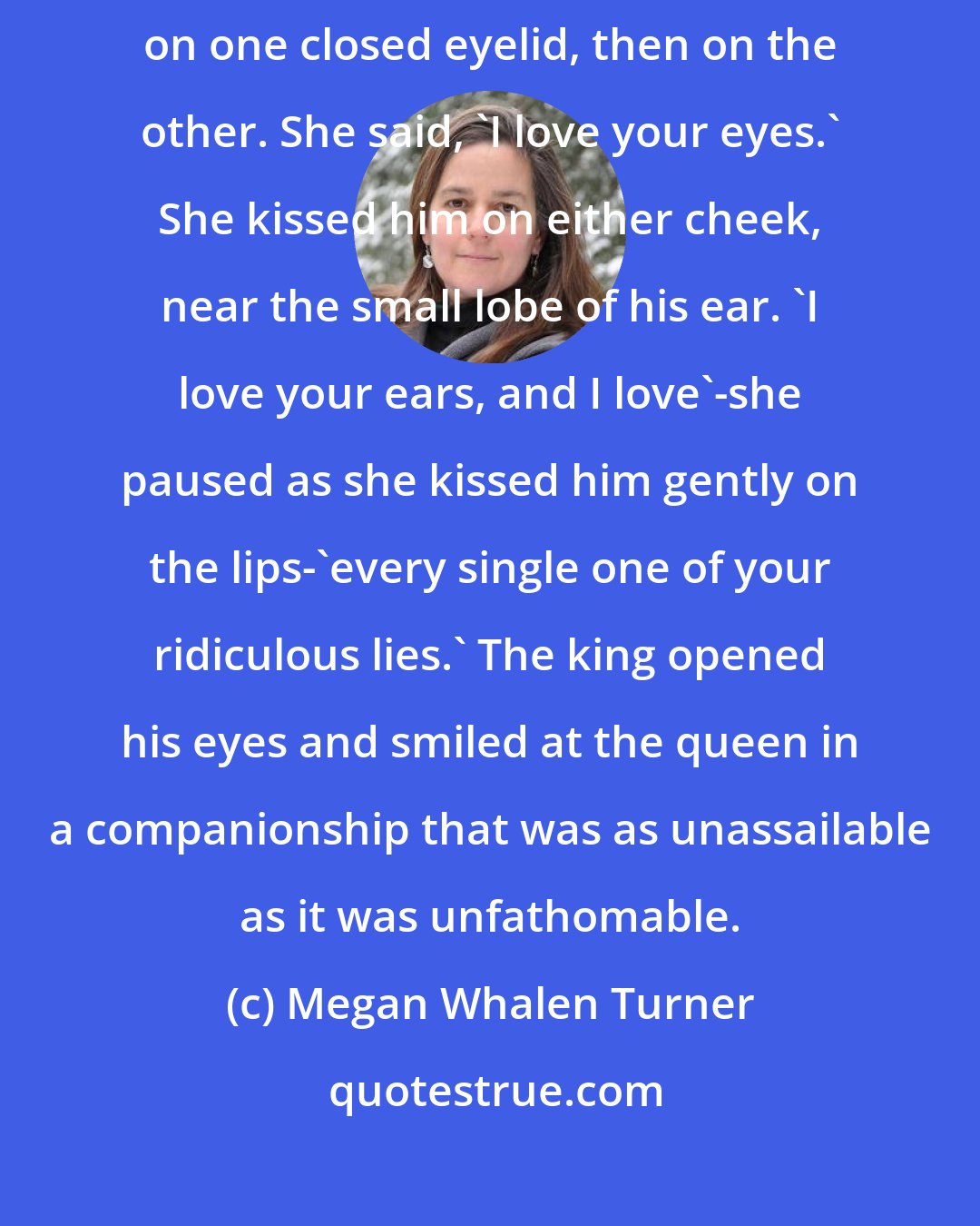 Megan Whalen Turner: After one moment of gripped immobility, the queen bent to kiss the king lightly on one closed eyelid, then on the other. She said, 'I love your eyes.' She kissed him on either cheek, near the small lobe of his ear. 'I love your ears, and I love'-she paused as she kissed him gently on the lips-'every single one of your ridiculous lies.' The king opened his eyes and smiled at the queen in a companionship that was as unassailable as it was unfathomable.