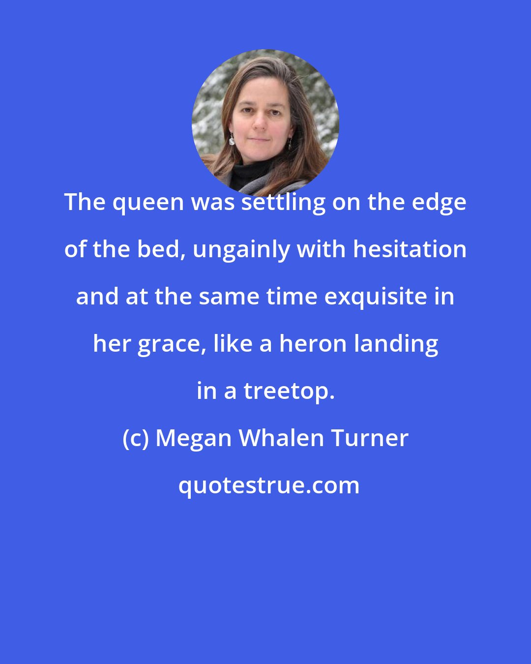 Megan Whalen Turner: The queen was settling on the edge of the bed, ungainly with hesitation and at the same time exquisite in her grace, like a heron landing in a treetop.