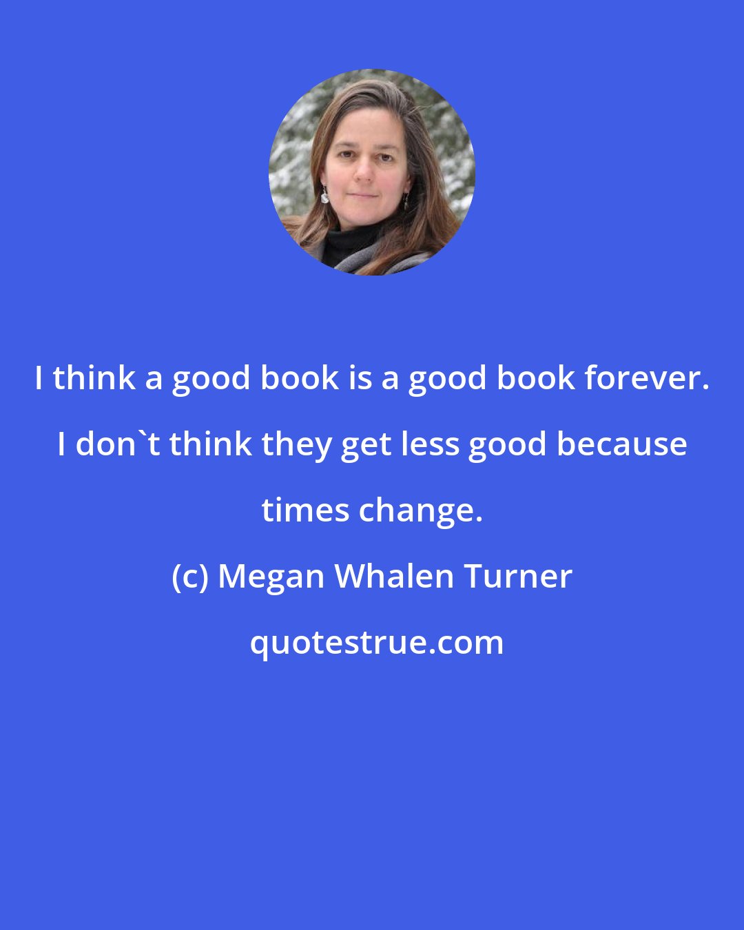 Megan Whalen Turner: I think a good book is a good book forever. I don't think they get less good because times change.