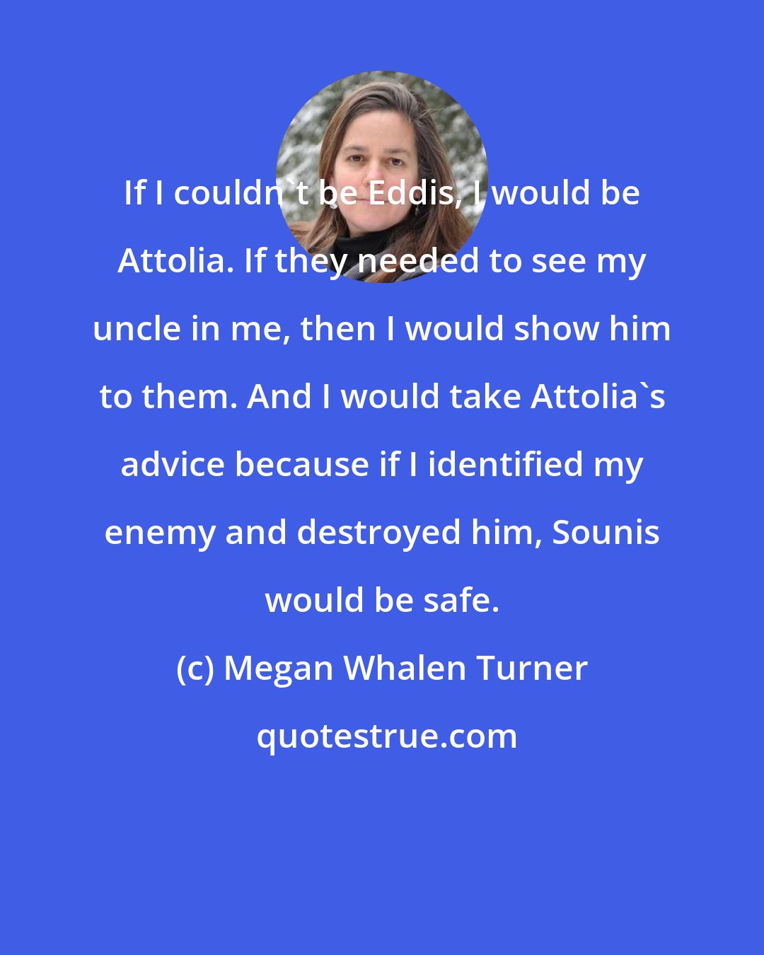 Megan Whalen Turner: If I couldn't be Eddis, I would be Attolia. If they needed to see my uncle in me, then I would show him to them. And I would take Attolia's advice because if I identified my enemy and destroyed him, Sounis would be safe.