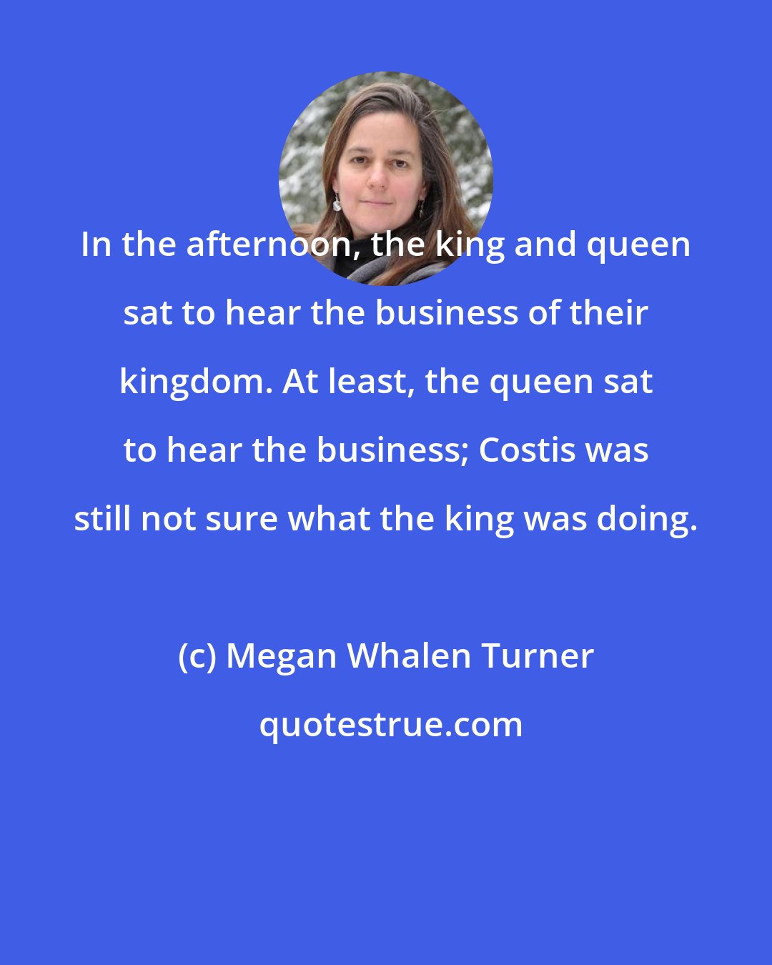 Megan Whalen Turner: In the afternoon, the king and queen sat to hear the business of their kingdom. At least, the queen sat to hear the business; Costis was still not sure what the king was doing.