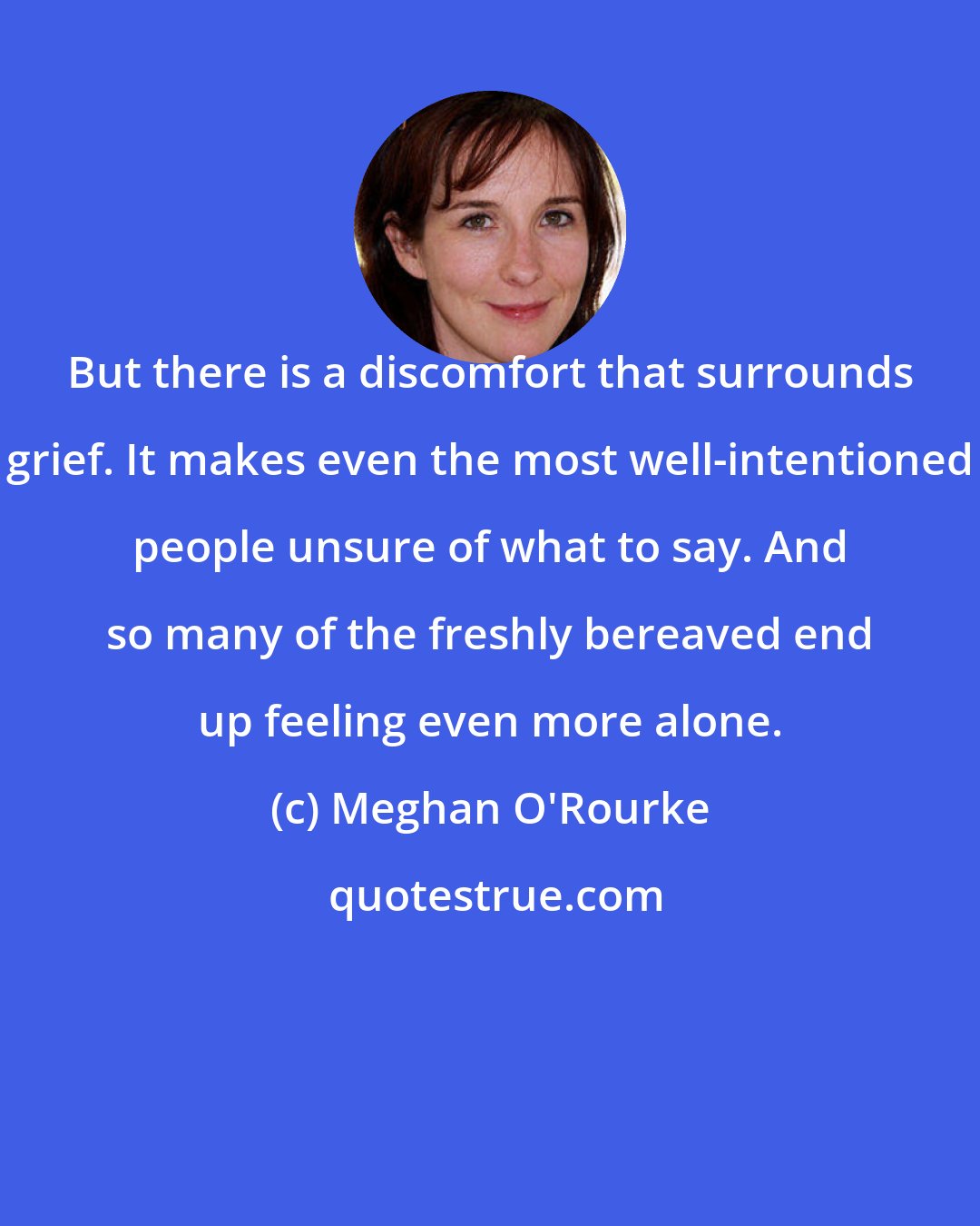 Meghan O'Rourke: But there is a discomfort that surrounds grief. It makes even the most well-intentioned people unsure of what to say. And so many of the freshly bereaved end up feeling even more alone.