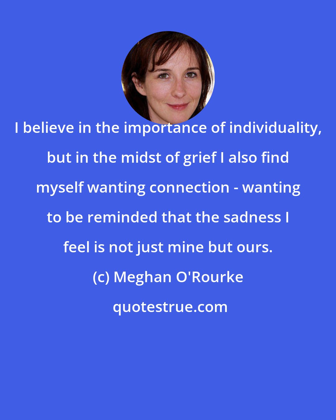 Meghan O'Rourke: I believe in the importance of individuality, but in the midst of grief I also find myself wanting connection - wanting to be reminded that the sadness I feel is not just mine but ours.