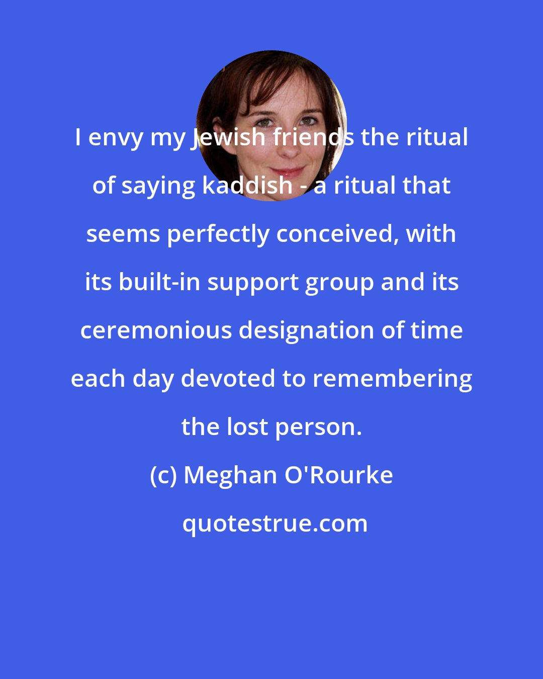Meghan O'Rourke: I envy my Jewish friends the ritual of saying kaddish - a ritual that seems perfectly conceived, with its built-in support group and its ceremonious designation of time each day devoted to remembering the lost person.