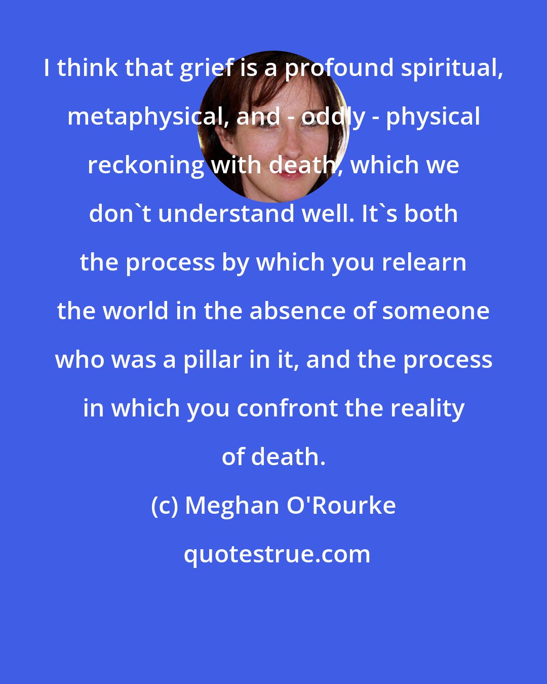 Meghan O'Rourke: I think that grief is a profound spiritual, metaphysical, and - oddly - physical reckoning with death, which we don't understand well. It's both the process by which you relearn the world in the absence of someone who was a pillar in it, and the process in which you confront the reality of death.