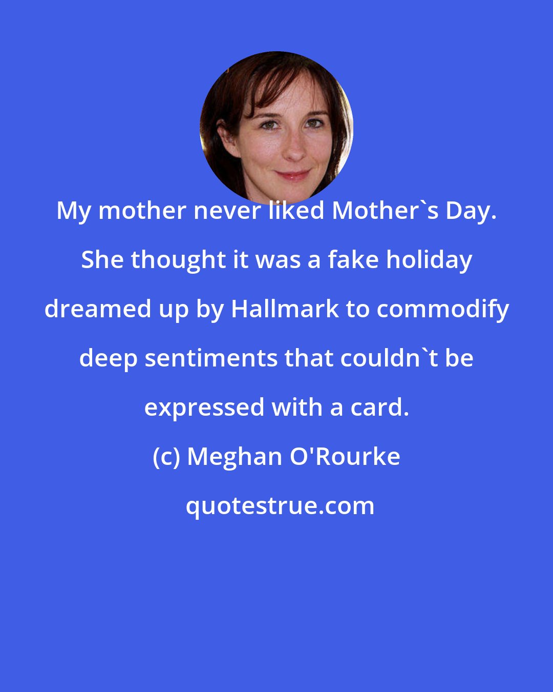 Meghan O'Rourke: My mother never liked Mother's Day. She thought it was a fake holiday dreamed up by Hallmark to commodify deep sentiments that couldn't be expressed with a card.