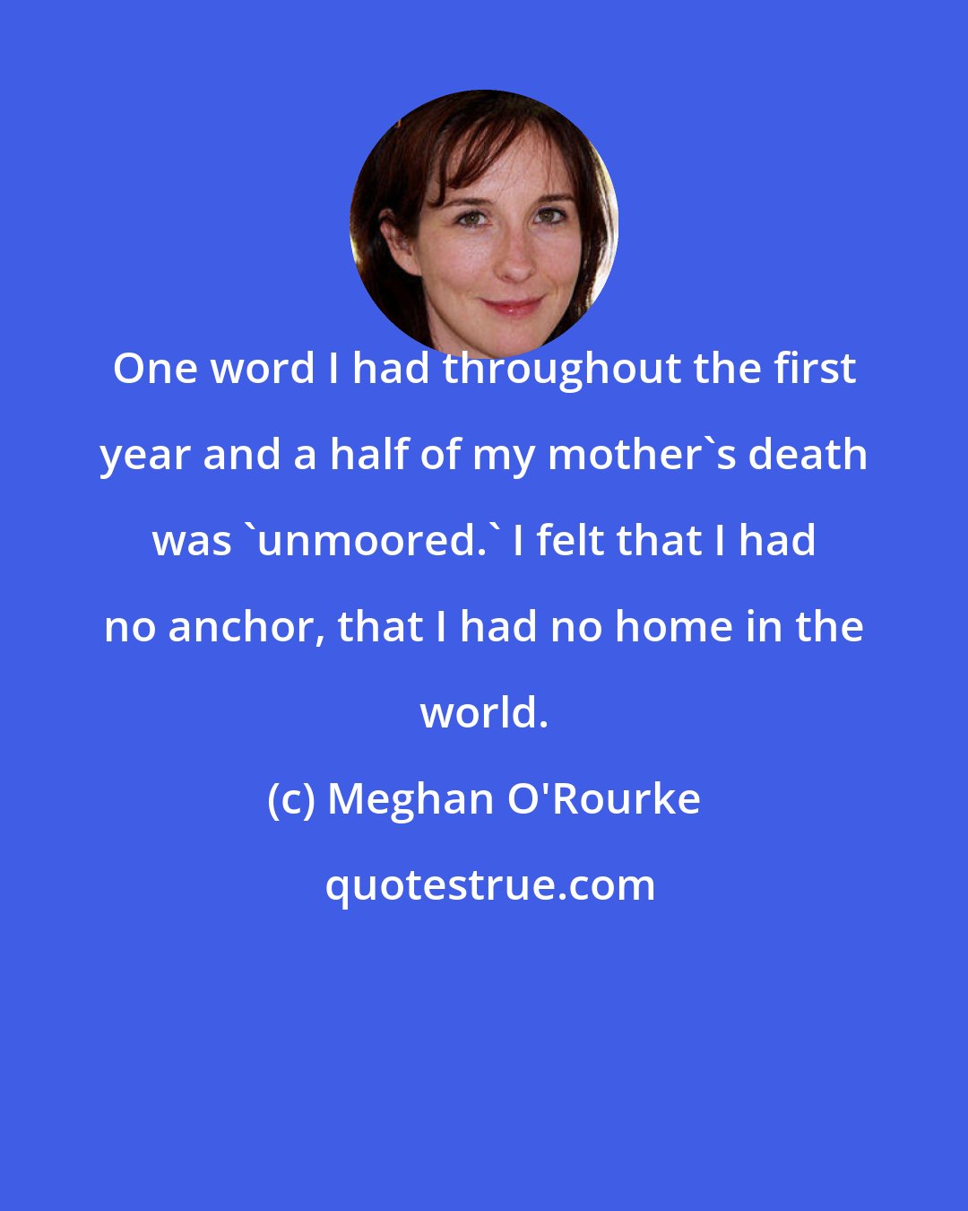 Meghan O'Rourke: One word I had throughout the first year and a half of my mother's death was 'unmoored.' I felt that I had no anchor, that I had no home in the world.