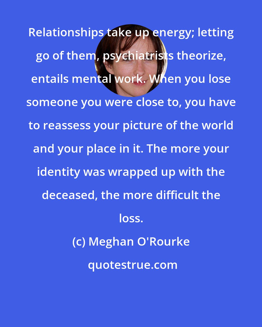 Meghan O'Rourke: Relationships take up energy; letting go of them, psychiatrists theorize, entails mental work. When you lose someone you were close to, you have to reassess your picture of the world and your place in it. The more your identity was wrapped up with the deceased, the more difficult the loss.