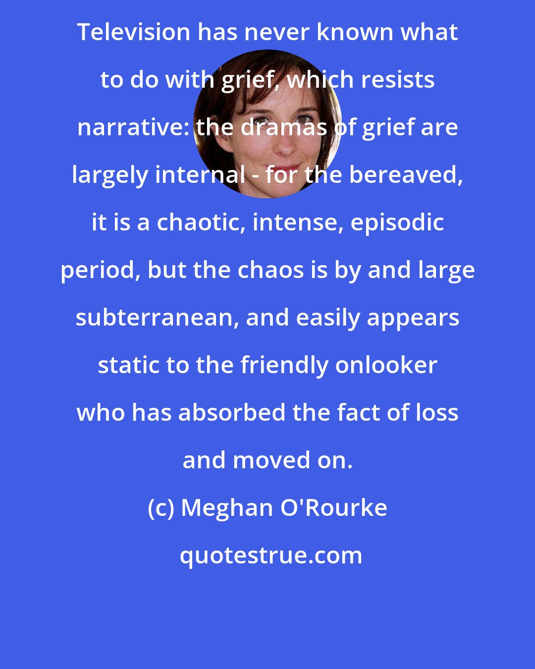 Meghan O'Rourke: Television has never known what to do with grief, which resists narrative: the dramas of grief are largely internal - for the bereaved, it is a chaotic, intense, episodic period, but the chaos is by and large subterranean, and easily appears static to the friendly onlooker who has absorbed the fact of loss and moved on.