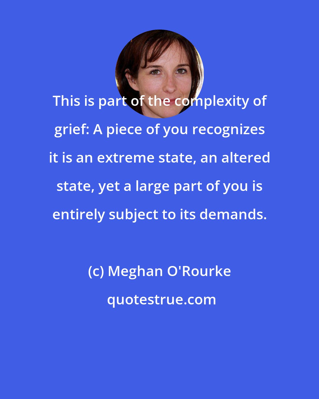 Meghan O'Rourke: This is part of the complexity of grief: A piece of you recognizes it is an extreme state, an altered state, yet a large part of you is entirely subject to its demands.