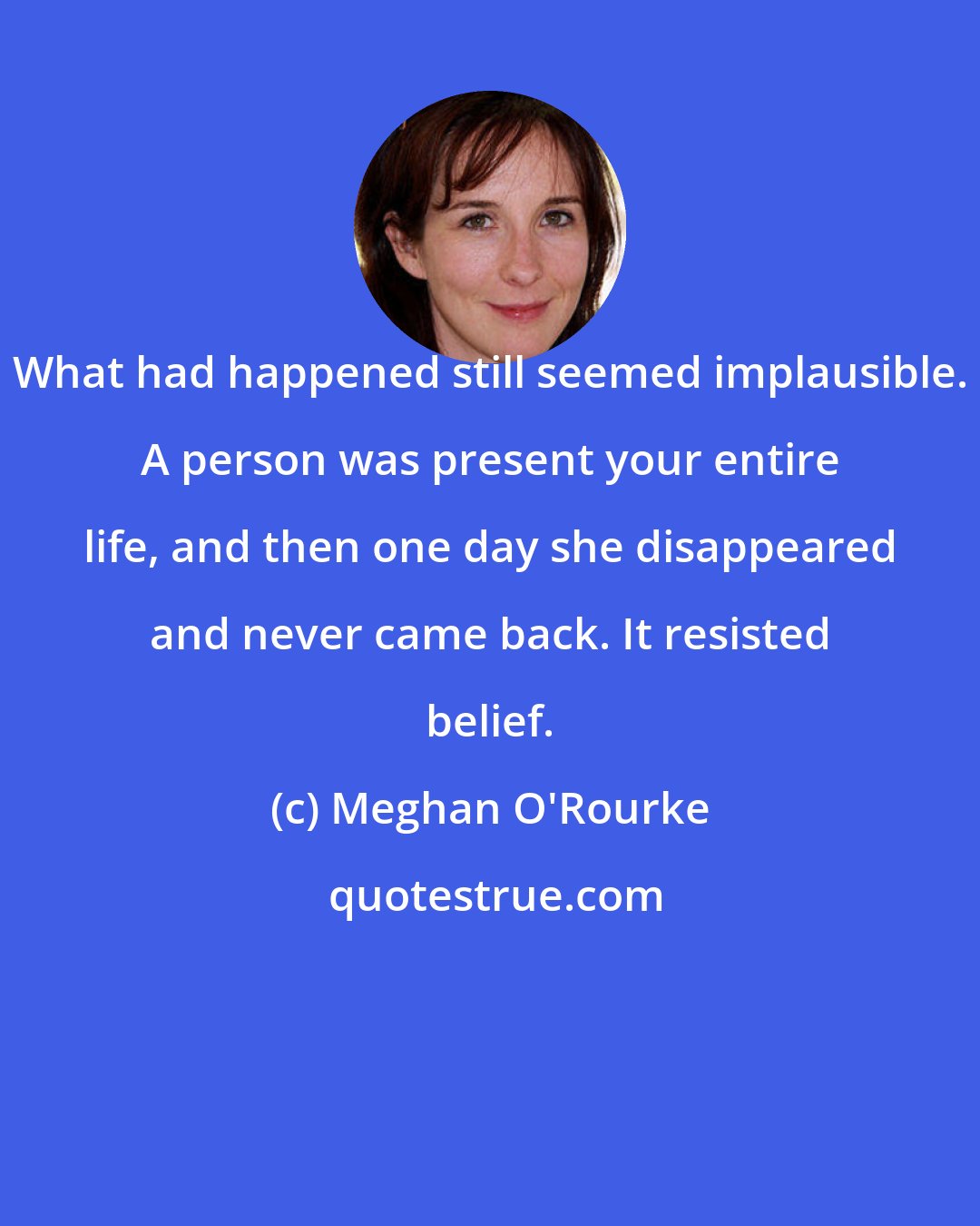 Meghan O'Rourke: What had happened still seemed implausible. A person was present your entire life, and then one day she disappeared and never came back. It resisted belief.