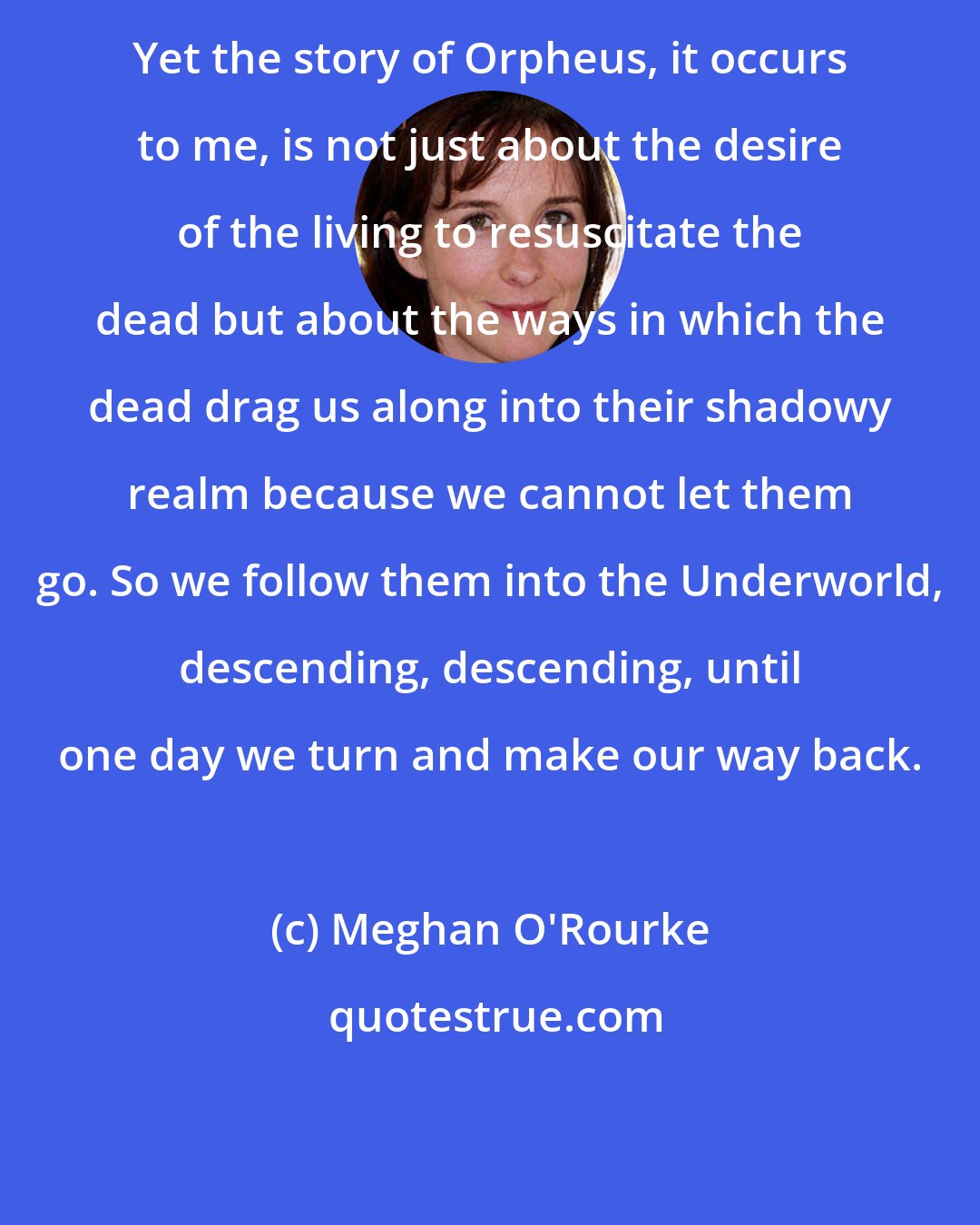 Meghan O'Rourke: Yet the story of Orpheus, it occurs to me, is not just about the desire of the living to resuscitate the dead but about the ways in which the dead drag us along into their shadowy realm because we cannot let them go. So we follow them into the Underworld, descending, descending, until one day we turn and make our way back.