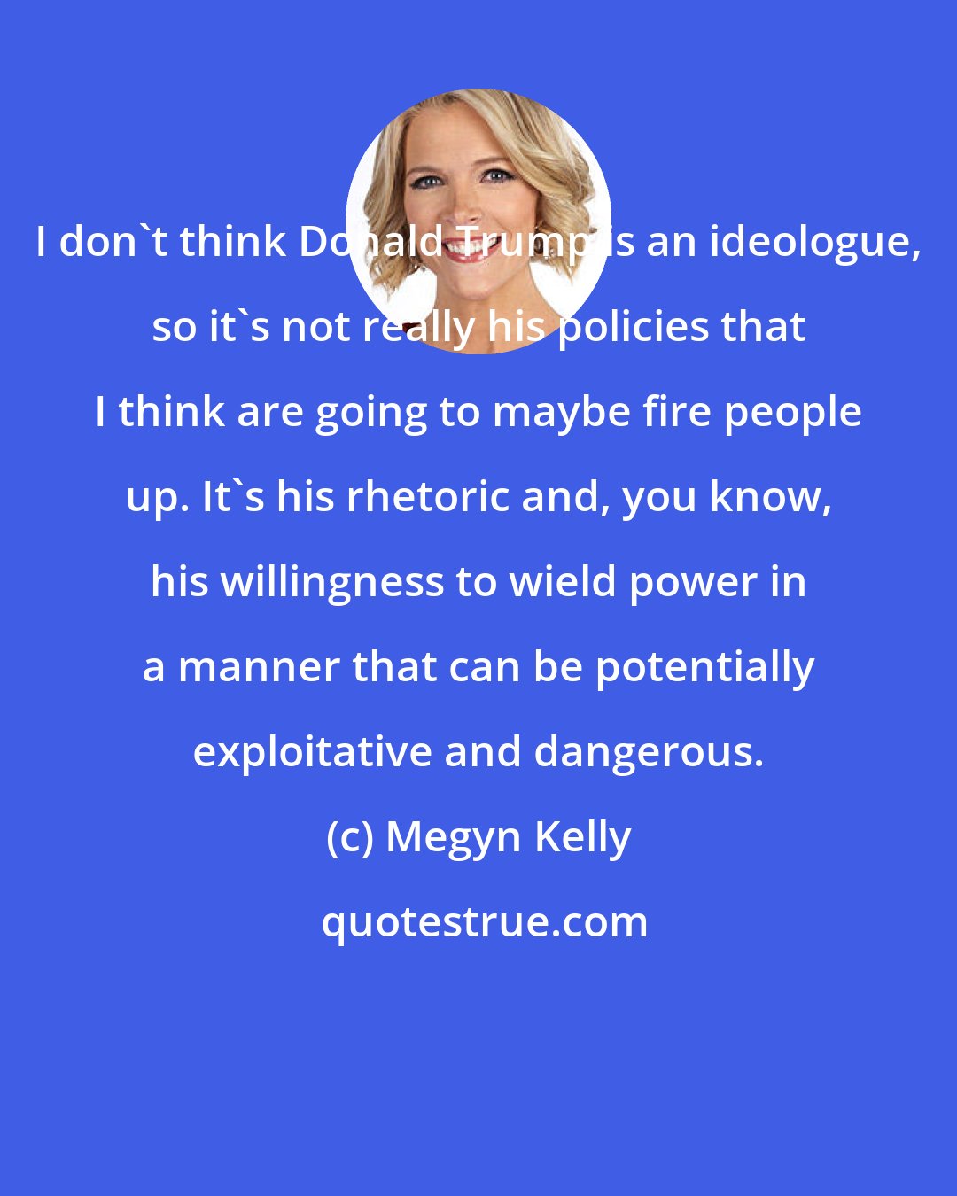 Megyn Kelly: I don't think Donald Trump is an ideologue, so it's not really his policies that I think are going to maybe fire people up. It's his rhetoric and, you know, his willingness to wield power in a manner that can be potentially exploitative and dangerous.