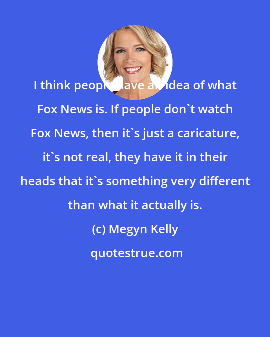 Megyn Kelly: I think people have an idea of what Fox News is. If people don't watch Fox News, then it's just a caricature, it's not real, they have it in their heads that it's something very different than what it actually is.