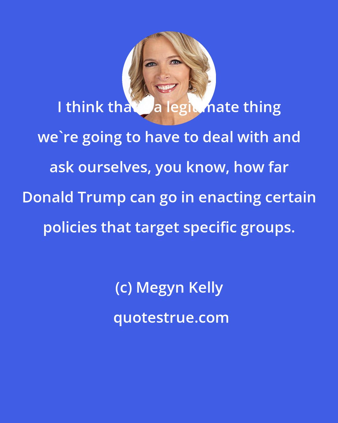 Megyn Kelly: I think that's a legitimate thing we're going to have to deal with and ask ourselves, you know, how far Donald Trump can go in enacting certain policies that target specific groups.