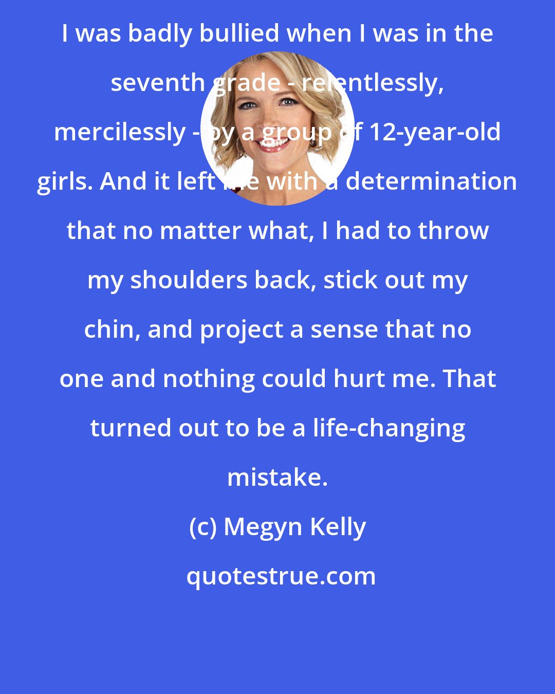 Megyn Kelly: I was badly bullied when I was in the seventh grade - relentlessly, mercilessly - by a group of 12-year-old girls. And it left me with a determination that no matter what, I had to throw my shoulders back, stick out my chin, and project a sense that no one and nothing could hurt me. That turned out to be a life-changing mistake.