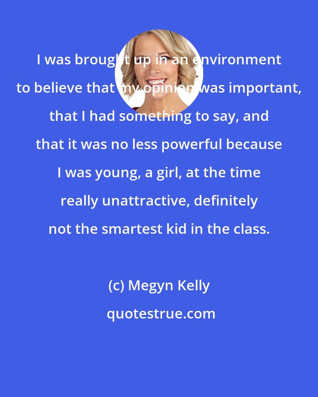 Megyn Kelly: I was brought up in an environment to believe that my opinion was important, that I had something to say, and that it was no less powerful because I was young, a girl, at the time really unattractive, definitely not the smartest kid in the class.