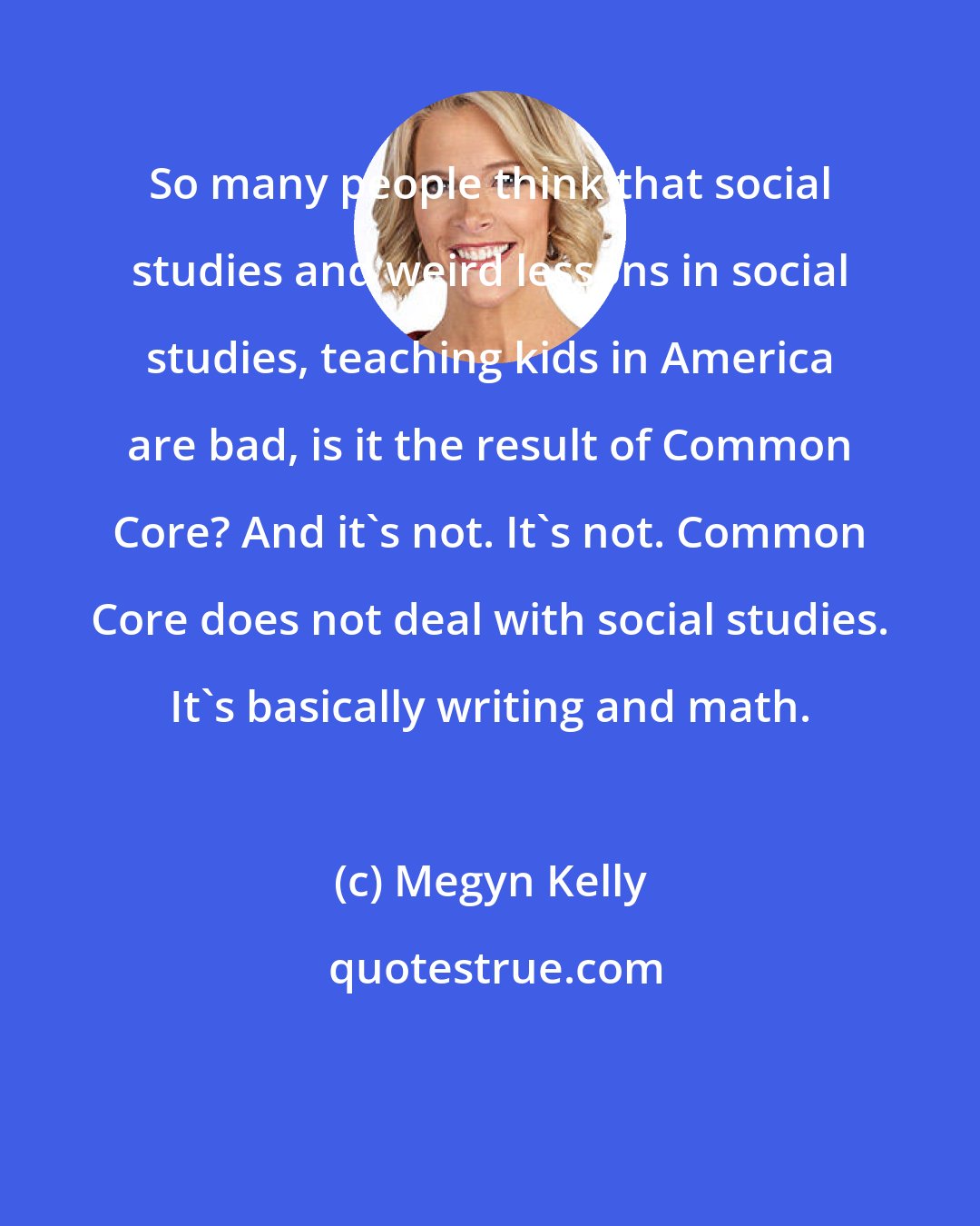 Megyn Kelly: So many people think that social studies and weird lessons in social studies, teaching kids in America are bad, is it the result of Common Core? And it's not. It's not. Common Core does not deal with social studies. It's basically writing and math.