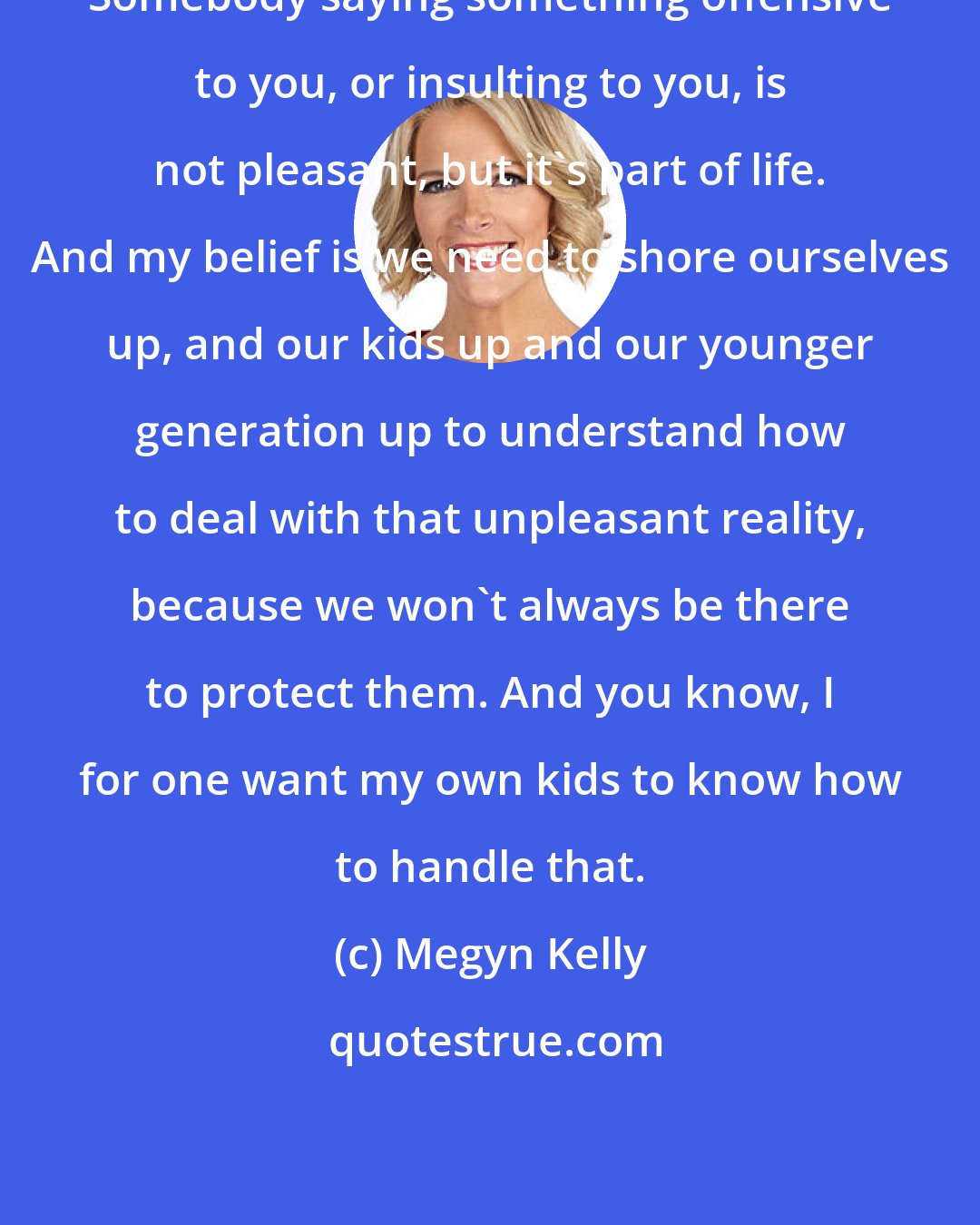 Megyn Kelly: Somebody saying something offensive to you, or insulting to you, is not pleasant, but it's part of life. And my belief is we need to shore ourselves up, and our kids up and our younger generation up to understand how to deal with that unpleasant reality, because we won't always be there to protect them. And you know, I for one want my own kids to know how to handle that.